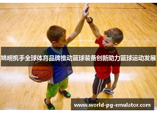 姚明携手全球体育品牌推动篮球装备创新助力篮球运动发展 姚明携手全球体育品牌推动篮球装备创新助力篮球运动发展