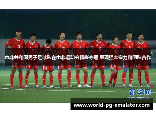 中非共和国男子足球队在中非运动会精彩夺冠 展现强大实力和团队合作 中非共和国男子足球队在中非运动会精彩夺冠 展现强大实力和团队合作