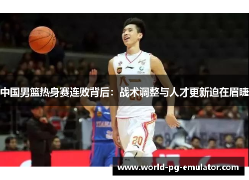 中国男篮热身赛连败背后:战术调整与人才更新迫在眉睫 中国男篮热身赛连败背后:战术调整与人才更新迫在眉睫