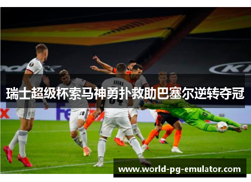 瑞士超级杯索马神勇扑救助巴塞尔逆转夺冠 瑞士超级杯索马神勇扑救助巴塞尔逆转夺冠