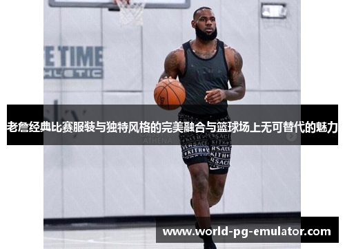 老詹经典比赛服装与独特风格的完美融合与篮球场上无可替代的魅力 老詹经典比赛服装与独特风格的完美融合与篮球场上无可替代的魅力