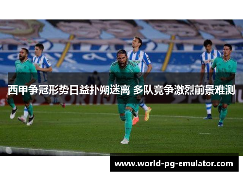 西甲争冠形势日益扑朔迷离 多队竞争激烈前景难测