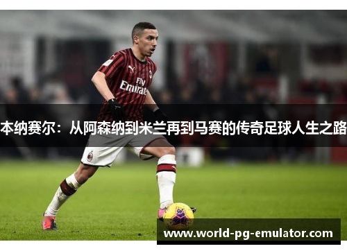 本纳赛尔:从阿森纳到米兰再到马赛的传奇足球人生之路 本纳赛尔:从阿森纳到米兰再到马赛的传奇足球人生之路