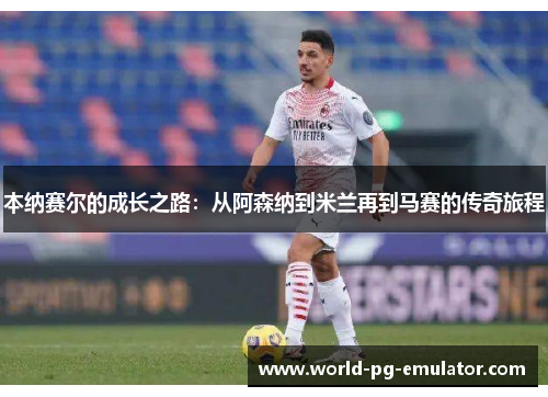 本纳赛尔的成长之路:从阿森纳到米兰再到马赛的传奇旅程 本纳赛尔的成长之路:从阿森纳到米兰再到马赛的传奇旅程