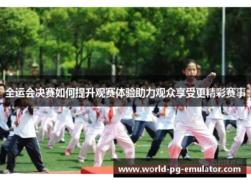 全运会决赛如何提升观赛体验助力观众享受更精彩赛事