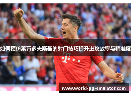 如何模仿莱万多夫斯基的射门技巧提升进攻效率与精准度