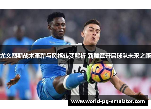 尤文图斯战术革新与风格转变解析 新篇章开启球队未来之路