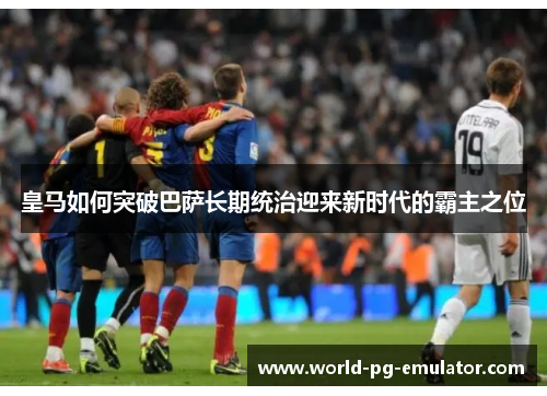 皇马如何突破巴萨长期统治迎来新时代的霸主之位 皇马如何突破巴萨长期统治迎来新时代的霸主之位