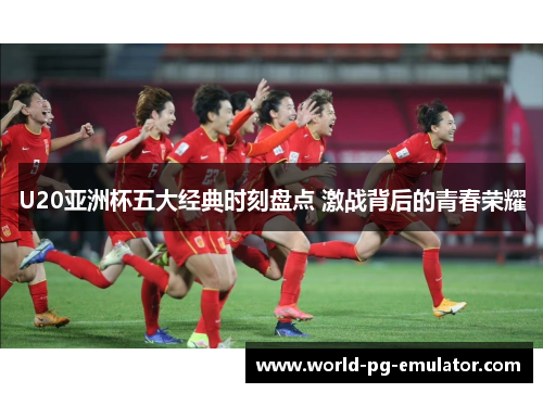 U20亚洲杯五大经典时刻盘点 激战背后的青春荣耀