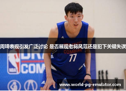 周琦表现引发广泛讨论 是否展现老将风范还是犯下关键失误