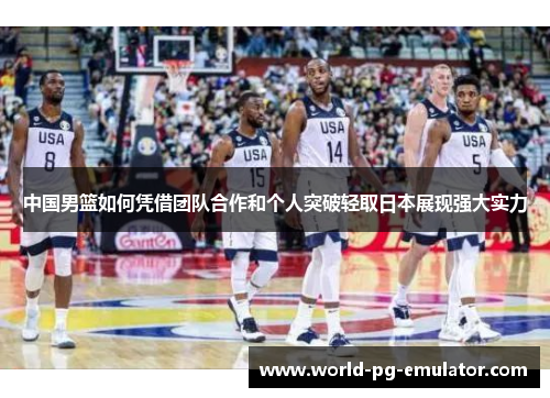 中国男篮如何凭借团队合作和个人突破轻取日本展现强大实力 中国男篮如何凭借团队合作和个人突破轻取日本展现强大实力