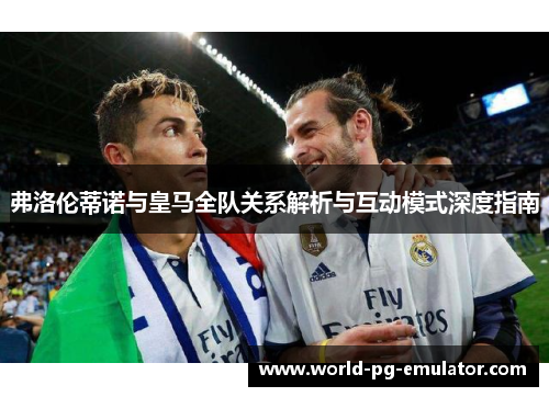 弗洛伦蒂诺与皇马全队关系解析与互动模式深度指南 弗洛伦蒂诺与皇马全队关系解析与互动模式深度指南