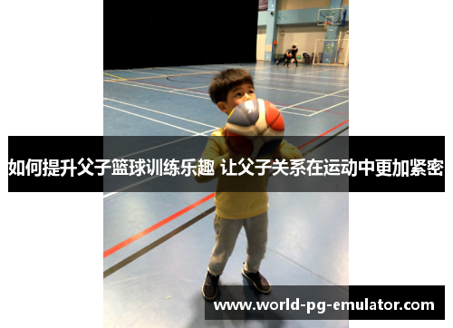 如何提升父子篮球训练乐趣 让父子关系在运动中更加紧密 如何提升父子篮球训练乐趣 让父子关系在运动中更加紧密