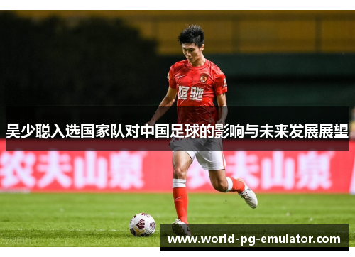 吴少聪入选国家队对中国足球的影响与未来发展展望 吴少聪入选国家队对中国足球的影响与未来发展展望