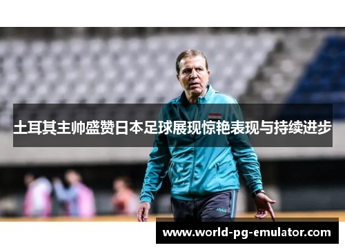 土耳其主帅盛赞日本足球展现惊艳表现与持续进步