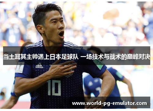 当土耳其主帅遇上日本足球队 一场技术与战术的巅峰对决