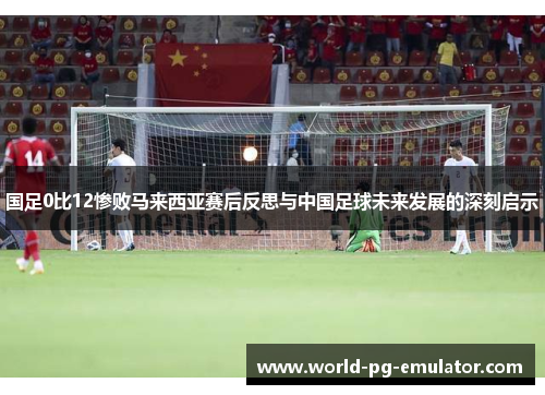 国足0比12惨败马来西亚赛后反思与中国足球未来发展的深刻启示 国足0比12惨败马来西亚赛后反思与中国足球未来发展的深刻启示