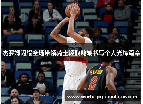 杰罗姆闪耀全场带领骑士轻取鹈鹕书写个人光辉篇章 杰罗姆闪耀全场带领骑士轻取鹈鹕书写个人光辉篇章