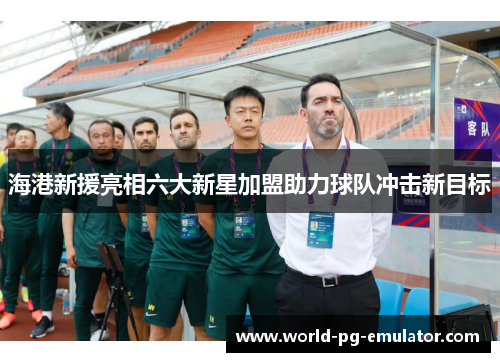 海港新援亮相六大新星加盟助力球队冲击新目标 海港新援亮相六大新星加盟助力球队冲击新目标