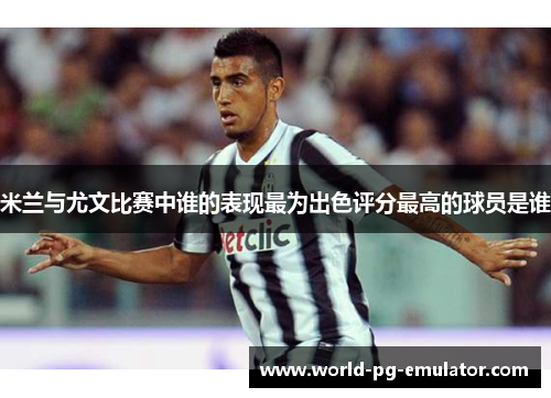 米兰与尤文比赛中谁的表现最为出色评分最高的球员是谁 米兰与尤文比赛中谁的表现最为出色评分最高的球员是谁
