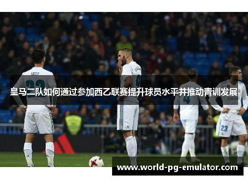 皇马二队如何通过参加西乙联赛提升球员水平并推动青训发展 皇马二队如何通过参加西乙联赛提升球员水平并推动青训发展