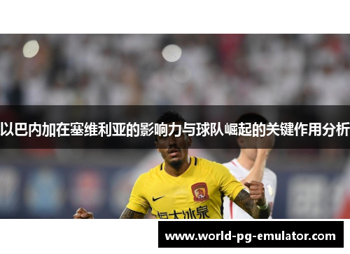 以巴内加在塞维利亚的影响力与球队崛起的关键作用分析