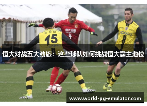 恒大对战五大劲旅:这些球队如何挑战恒大霸主地位 恒大对战五大劲旅:这些球队如何挑战恒大霸主地位