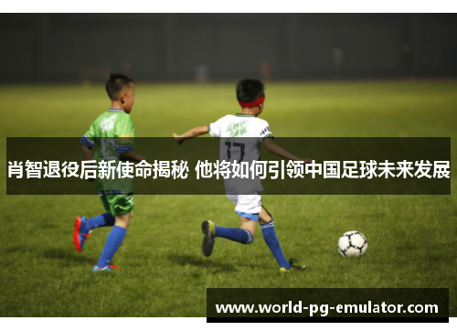 肖智退役后新使命揭秘 他将如何引领中国足球未来发展