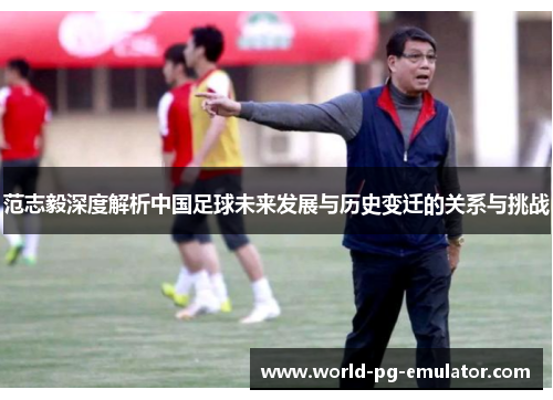 范志毅深度解析中国足球未来发展与历史变迁的关系与挑战