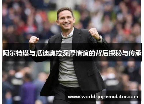 阿尔特塔与瓜迪奥拉深厚情谊的背后探秘与传承