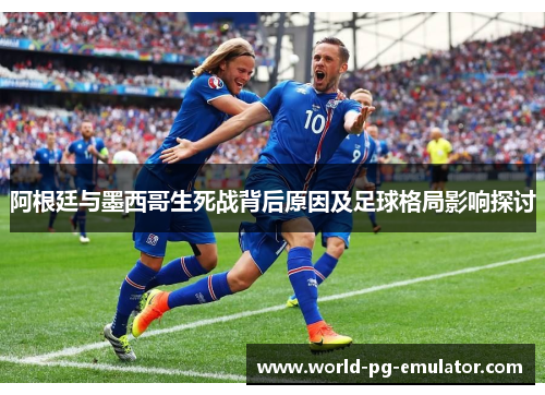 阿根廷与墨西哥生死战背后原因及足球格局影响探讨 阿根廷与墨西哥生死战背后原因及足球格局影响探讨