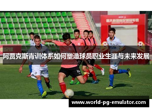 阿贾克斯青训体系如何塑造球员职业生涯与未来发展