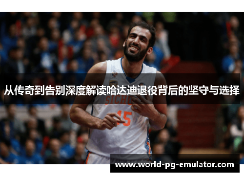 从传奇到告别深度解读哈达迪退役背后的坚守与选择 从传奇到告别深度解读哈达迪退役背后的坚守与选择