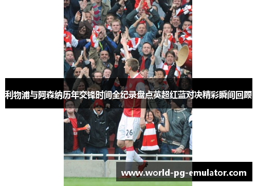 利物浦与阿森纳历年交锋时间全纪录盘点英超红蓝对决精彩瞬间回顾 利物浦与阿森纳历年交锋时间全纪录盘点英超红蓝对决精彩瞬间回顾