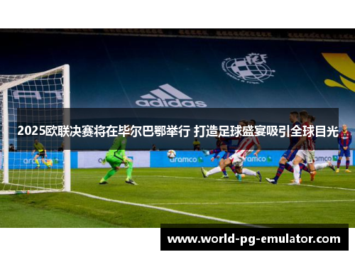 2025欧联决赛将在毕尔巴鄂举行 打造足球盛宴吸引全球目光