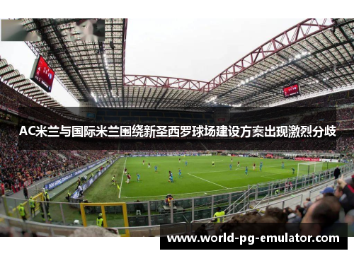 AC米兰与国际米兰围绕新圣西罗球场建设方案出现激烈分歧