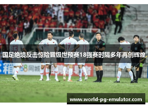 国足绝境反击惊险晋级世预赛18强赛时隔多年再创辉煌