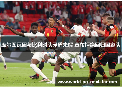 库尔图瓦因与比利时队矛盾未解 宣布拒绝回归国家队