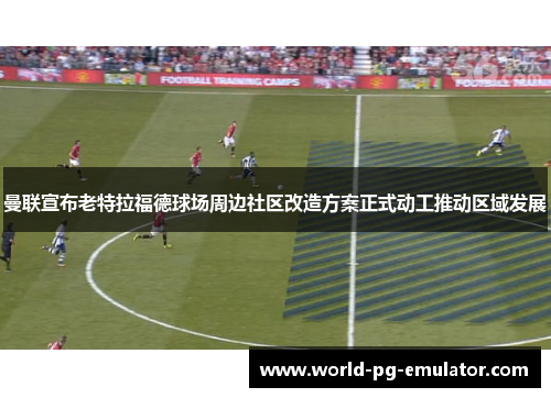 曼联宣布老特拉福德球场周边社区改造方案正式动工推动区域发展
