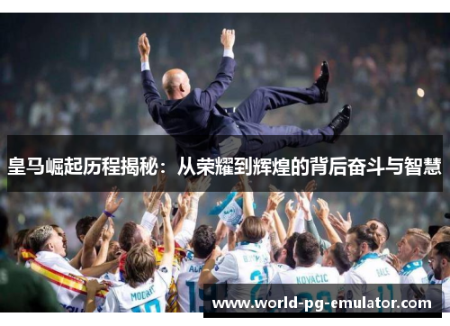 皇马崛起历程揭秘：从荣耀到辉煌的背后奋斗与智慧